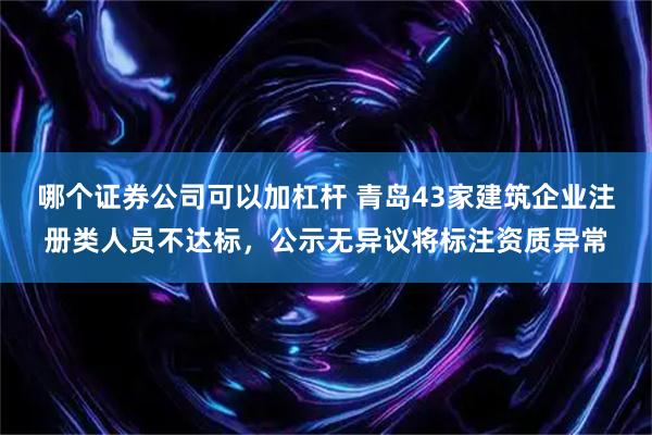 哪个证券公司可以加杠杆 青岛43家建筑企业注册类人员不达标，公示无异议将标注资质异常