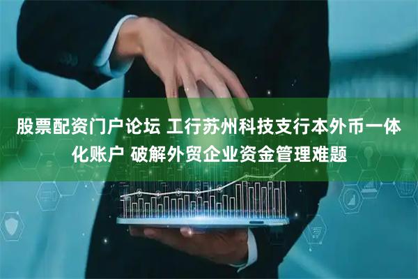 股票配资门户论坛 工行苏州科技支行本外币一体化账户 破解外贸企业资金管理难题