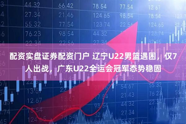 配资实盘证券配资门户 辽宁U22男篮遇困，仅7人出战，广东U22全运会冠军态势稳固