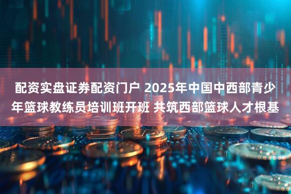 配资实盘证券配资门户 2025年中国中西部青少年篮球教练员培训班开班 共筑西部篮球人才根基