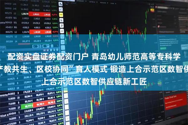 配资实盘证券配资门户 青岛幼儿师范高等专科学校：打造“产教共生、区校协同”育人模式 锻造上合示范区数智供应链新工匠