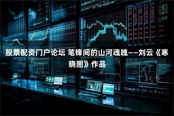 股票配资门户论坛 笔锋间的山河魂魄——刘云《寒晓图》作品