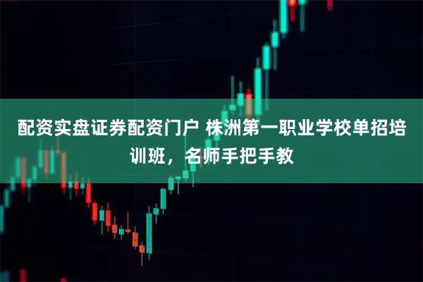 配资实盘证券配资门户 株洲第一职业学校单招培训班，名师手把手教