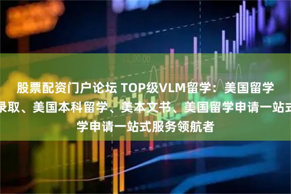 股票配资门户论坛 TOP级VLM留学：美国留学规划、美本录取、美国本科留学、美本文书、美国留学申请一站式服务领航者