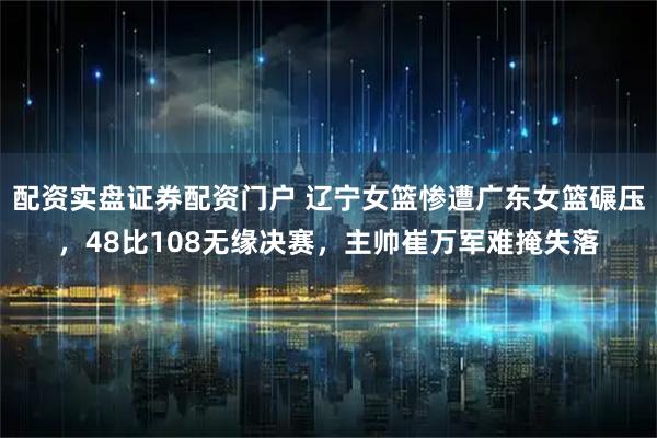 配资实盘证券配资门户 辽宁女篮惨遭广东女篮碾压，48比108无缘决赛，主帅崔万军难掩失落