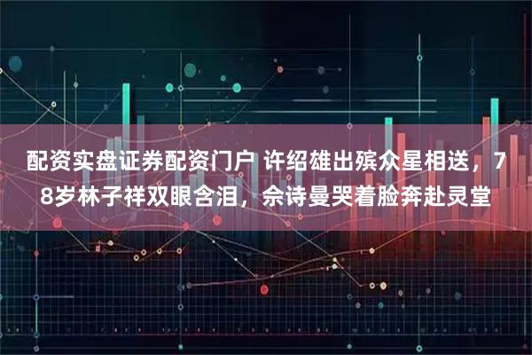 配资实盘证券配资门户 许绍雄出殡众星相送，78岁林子祥双眼含泪，佘诗曼哭着脸奔赴灵堂