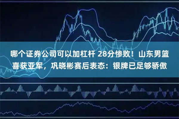 哪个证券公司可以加杠杆 28分惨败！山东男篮喜获亚军，巩晓彬赛后表态：银牌已足够骄傲