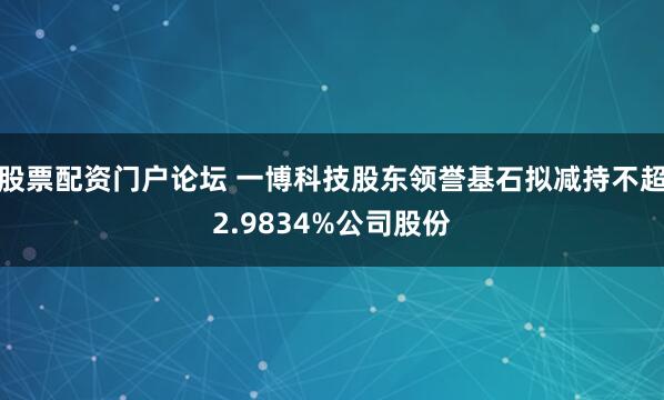 股票配资门户论坛 一博科技股东领誉基石拟减持不超2.9834%公司股份