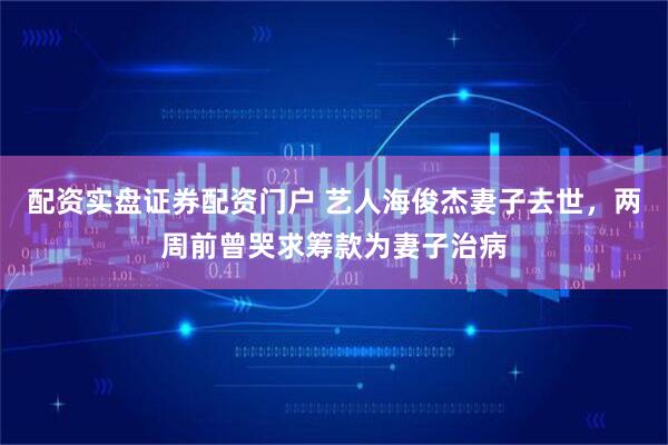 配资实盘证券配资门户 艺人海俊杰妻子去世，两周前曾哭求筹款为妻子治病
