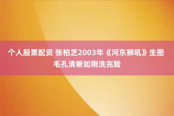 个人股票配资 张柏芝2003年《河东狮吼》生图 毛孔清晰如刚洗完脸
